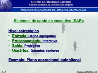 2.18 © 2003 by Prentice Hall
Sistemas de apoio ao executivo (SAE):
Nível estratégicoNível estratégico
• Entrada:Entrada: Dados agregadosDados agregados
• Processamento:Processamento: InterativoInterativo
• Saída:Saída: ProjeçõesProjeções
• Usuários:Usuários: Gerentes senioresGerentes seniores
Exemplo: Plano operacional quinqüenalExemplo: Plano operacional quinqüenal
Sistemas de Informação GerencialSistemas de Informação Gerencial
Capítulo 2 Sistemas de Informação na EmpresaCapítulo 2 Sistemas de Informação na Empresa
PRINCIPAIS APLICAÇÕES DE SISTEMAS NAS ORGANIZAÇÕES
 