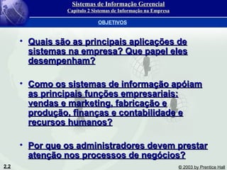 2.2 © 2003 by Prentice Hall
• Quais são as principais aplicações deQuais são as principais aplicações de
sistemas na empresa? Que papel elessistemas na empresa? Que papel eles
desempenham?desempenham?
• Como os sistemas de informação apóiamComo os sistemas de informação apóiam
as principais funções empresariais:as principais funções empresariais:
vendas e marketing, fabricação evendas e marketing, fabricação e
produção, finanças e contabilidade eprodução, finanças e contabilidade e
recursos humanos?recursos humanos?
• Por que os administradores devem prestarPor que os administradores devem prestar
atenção nos processos de negócios?atenção nos processos de negócios?
OBJETIVOS
Sistemas de Informação GerencialSistemas de Informação Gerencial
Capítulo 2 Sistemas de Informação na EmpresaCapítulo 2 Sistemas de Informação na Empresa
 