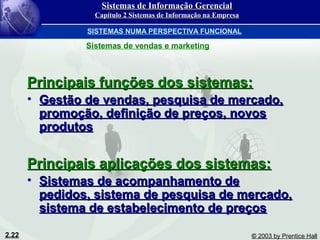 2.22 © 2003 by Prentice Hall
Principais funções dos sistemas:Principais funções dos sistemas:
• Gestão de vendas, pesquisa de mercado,Gestão de vendas, pesquisa de mercado,
promoção, definição de preços, novospromoção, definição de preços, novos
produtosprodutos
Principais aplicações dos sistemas:Principais aplicações dos sistemas:
• Sistemas de acompanhamento deSistemas de acompanhamento de
pedidos, sistema de pesquisa de mercado,pedidos, sistema de pesquisa de mercado,
sistema de estabelecimento de preçossistema de estabelecimento de preços
SISTEMAS NUMA PERSPECTIVA FUNCIONAL
Sistemas de vendas e marketing
Sistemas de Informação GerencialSistemas de Informação Gerencial
Capítulo 2 Sistemas de Informação na EmpresaCapítulo 2 Sistemas de Informação na Empresa
 