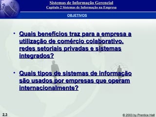 2.3 © 2003 by Prentice Hall
• Quais benefícios traz para a empresa aQuais benefícios traz para a empresa a
utilização de comércio colaborativo,utilização de comércio colaborativo,
redes setoriais privadas e sistemasredes setoriais privadas e sistemas
integrados?integrados?
• Quais tipos de sistemas de informaçãoQuais tipos de sistemas de informação
são usados por empresas que operamsão usados por empresas que operam
internacionalmente?internacionalmente?
OBJETIVOS
Sistemas de Informação GerencialSistemas de Informação Gerencial
Capítulo 2 Sistemas de Informação na EmpresaCapítulo 2 Sistemas de Informação na Empresa
 