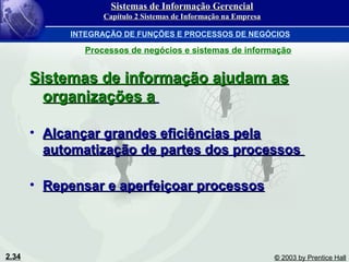 2.34 © 2003 by Prentice Hall
Sistemas de informação ajudam asSistemas de informação ajudam as
organizações aorganizações a
• Alcançar grandes eficiências pelaAlcançar grandes eficiências pela
automatização de partes dos processosautomatização de partes dos processos
• Repensar e aperfeiçoar processosRepensar e aperfeiçoar processos
Sistemas de Informação GerencialSistemas de Informação Gerencial
Capítulo 2 Sistemas de Informação na EmpresaCapítulo 2 Sistemas de Informação na Empresa
INTEGRAÇÃO DE FUNÇÕES E PROCESSOS DE NEGÓCIOS
Processos de negócios e sistemas de informação
 