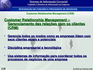 2.39 © 2003 by Prentice Hall
Customer Relationship Management –Customer Relationship Management –
Gerenciamento das relações com os clientesGerenciamento das relações com os clientes
(CRM)(CRM)
• Gerencia todos os modos como as empresas lidam comGerencia todos os modos como as empresas lidam com
seus clientes atuais e potenciaisseus clientes atuais e potenciais
• Disciplina empresarial e tecnológicaDisciplina empresarial e tecnológica
• Usa sistemas de informação para coordenar todos osUsa sistemas de informação para coordenar todos os
processos de negócios de uma empresaprocessos de negócios de uma empresa
Customer Relationship Management (CRM)
Sistemas de Informação GerencialSistemas de Informação Gerencial
Capítulo 2 Sistemas de Informação na EmpresaCapítulo 2 Sistemas de Informação na Empresa
INTEGRAÇÃO DE FUNÇÕES E PROCESSOS DE NEGÓCIOS
 