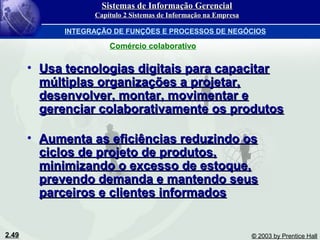 2.49 © 2003 by Prentice Hall
• Usa tecnologias digitais para capacitarUsa tecnologias digitais para capacitar
múltiplas organizações a projetar,múltiplas organizações a projetar,
desenvolver, montar, movimentar edesenvolver, montar, movimentar e
gerenciar colaborativamente os produtosgerenciar colaborativamente os produtos
• Aumenta as eficiências reduzindo osAumenta as eficiências reduzindo os
ciclos de projeto de produtos,ciclos de projeto de produtos,
minimizando o excesso de estoque,minimizando o excesso de estoque,
prevendo demanda e mantendo seusprevendo demanda e mantendo seus
parceiros e clientes informadosparceiros e clientes informados
Comércio colaborativo
Sistemas de Informação GerencialSistemas de Informação Gerencial
Capítulo 2 Sistemas de Informação na EmpresaCapítulo 2 Sistemas de Informação na Empresa
INTEGRAÇÃO DE FUNÇÕES E PROCESSOS DE NEGÓCIOS
 