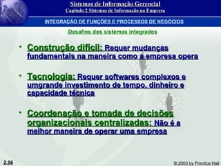 2.56 © 2003 by Prentice Hall
• Construção difícil:Construção difícil: Requer mudançasRequer mudanças
fundamentais na maneira como a empresa operafundamentais na maneira como a empresa opera
• Tecnologia:Tecnologia: Requer softwares complexos eRequer softwares complexos e
umgrande investimento de tempo, dinheiro eumgrande investimento de tempo, dinheiro e
capacidade técnicacapacidade técnica
• Coordenação e tomada de decisõesCoordenação e tomada de decisões
organizacionais centralizadas:organizacionais centralizadas: Não é aNão é a
melhor maneira de operar uma empresamelhor maneira de operar uma empresa
Desafios dos sistemas integrados
Sistemas de Informação GerencialSistemas de Informação Gerencial
Capítulo 2 Sistemas de Informação na EmpresaCapítulo 2 Sistemas de Informação na Empresa
INTEGRAÇÃO DE FUNÇÕES E PROCESSOS DE NEGÓCIOS
 