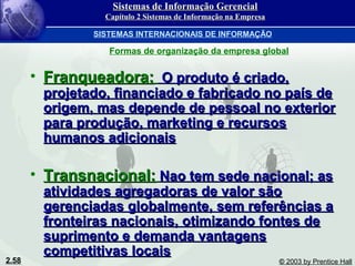 2.58 © 2003 by Prentice Hall
• Franqueadora:Franqueadora: O produto é criado,O produto é criado,
projetado, financiado e fabricado no país deprojetado, financiado e fabricado no país de
origem, mas depende de pessoal no exteriororigem, mas depende de pessoal no exterior
para produção, marketing e recursospara produção, marketing e recursos
humanos adicionaishumanos adicionais
• Transnacional:Transnacional: Nao tem sede nacional; asNao tem sede nacional; as
atividades agregadoras de valor sãoatividades agregadoras de valor são
gerenciadas globalmente, sem referências agerenciadas globalmente, sem referências a
fronteiras nacionais, otimizando fontes defronteiras nacionais, otimizando fontes de
suprimento e demanda vantagenssuprimento e demanda vantagens
competitivas locaiscompetitivas locais
Sistemas de Informação GerencialSistemas de Informação Gerencial
Capítulo 2 Sistemas de Informação na EmpresaCapítulo 2 Sistemas de Informação na Empresa
SISTEMAS INTERNACIONAIS DE INFORMAÇÃO
Formas de organização da empresa global
 