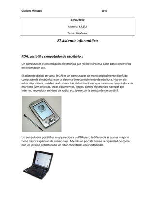 Giuliano Minuzzo                                              10-6


                                      23/08/2010

                                    Materia: I.T.G.S

                                   Tema: Hardware

                           El sistema informático


PDA, portátil y computador de escritorio.:
Un computador es una máquina electrónica que recibe y procesa datos para convertirlos
en información útil.

El asistente digital personal (PDA) es un computador de mano originalmente diseñado
como agenda electrónica) con un sistema de reconocimiento de escritura. Hoy en día
estos dispositivos, pueden realizar muchas de las funciones que hace una computadora de
escritorio (ver películas, crear documentos, juegos, correo electrónico, navegar por
Internet, reproducir archivos de audio, etc.) pero con la ventaja de ser portátil.




Un computador portátil es muy parecido a un PDA pero la diferencia es que es mayor y
tiene mayor capacidad de almacenaje. Además un portátil tienen la capacidad de operar
por un período determinado sin estar conectadas a la electricidad.
 