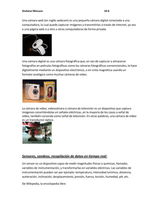 Giuliano Minuzzo                                                  10-6


Una cámara web (en inglés webcam) es una pequeña cámara digital conectada a una
computadora, la cual puede capturar imágenes y transmitirlas a través de Internet, ya sea
a una página web o a otra u otras computadoras de forma privada.




Una cámara digital es una cámara fotográfica que, en vez de capturar y almacenar
fotografías en películas fotográficas como las cámaras fotográficas convencionales, lo hace
digitalmente mediante un dispositivo electrónico, o en cinta magnética usando un
formato analógico como muchas cámaras de video.




La cámara de vídeo, videocámara o cámara de televisión es un dispositivo que captura
imágenes convirtiéndolas en señales eléctricas, en la mayoría de los casos a señal de
vídeo, también conocida como señal de televisión. En otras palabras, una cámara de vídeo
es un transductor óptico.




Sensores, sondeos, recopilación de datos en tiempo real:
Un sensor es un dispositivo capaz de medir magnitudes físicas o químicas, llamadas
variables de instrumentación, y transformarlas en variables eléctricas. Las variables de
instrumentación pueden ser por ejemplo: temperatura, intensidad lumínica, distancia,
aceleración, inclinación, desplazamiento, presión, fuerza, torsión, humedad, pH, etc.

De Wikipedia, la enciclopedia libre
 