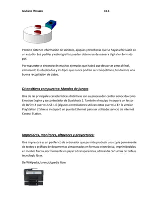 Giuliano Minuzzo                                                 10-6




Permite obtener información de sondeos, apiques y trincheras que se hayan efectuado en
un estudio. Los perfiles y estratigrafías pueden obtenerse de manera digital en formato
pdf.

Por supuesto se encontrarán muchos ejemplos que habrá que descartar pero al final,
eliminando los duplicados y los tipos que nunca podrán ser competitivos, tendremos una
buena recopilación de datos.



Dispositivos compuestos: Mandos de juegos
Una de las principales características distintivas son su procesador central conocido como
Emotion Engine y su controlador de Dualshock 2. También el equipo incorpora un lector
de DVD y 2 puertos USB 1.0 (algunos controladores utilizan estos puertos). En la versión
PlayStation 2 Slim se incorporó un puerto Ethernet para ser utilizado servicio de internet
Central Station.




Impresoras, monitores, altavoces y proyectores:
Una impresora es un periférico de ordenador que permite producir una copia permanente
de textos o gráficos de documentos almacenados en formato electrónico, imprimiéndolos
en medios físicos, normalmente en papel o transparencias, utilizando cartuchos de tinta o
tecnología láser.

De Wikipedia, la enciclopedia libre
 