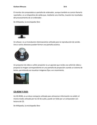 Giuliano Minuzzo                                                 10-6


El monitor de computadora o pantalla de ordenador, aunque también es común llamarlo
«pantalla», es un dispositivo de salida que, mediante una interfaz, muestra los resultados
del procesamiento de un ordenador.

De Wikipedia, la enciclopedia libre




Un altavoz es un transductor electroacústico utilizado para la reproducción de sonido.
Uno o varios altavoces pueden formar una pantalla acústica.




Un proyector de vídeo o cañón proyector es un aparato que recibe una señal de vídeo y
proyecta la imagen correspondiente en una pantalla de proyección usando un sistema de
lentes, permitiendo así visualizar imágenes fijas o en movimiento.




CD-ROM Y DVD:
Un CD-ROM, es un disco compacto utilizado para almacenar información no volátil, el
mismo medio utilizado por los CD de audio, puede ser leído por un computador con
lectora de CD.

De Wikipedia, la enciclopedia libre
 