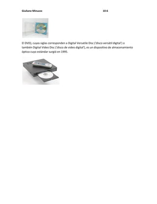 Giuliano Minuzzo                                                 10-6




El DVD), cuyas siglas corresponden a Digital Versatile Disc (‘disco versátil digital’) o
también Digital Video Disc (‘disco de video digital’), es un dispositivo de almacenamiento
óptico cuyo estándar surgió en 1995.
 