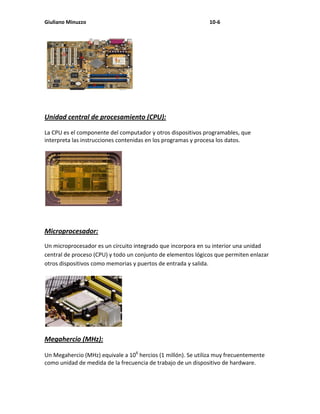 Giuliano Minuzzo                                              10-6




Unidad central de procesamiento (CPU):

La CPU es el componente del computador y otros dispositivos programables, que
interpreta las instrucciones contenidas en los programas y procesa los datos.




Microprocesador:
Un microprocesador es un circuito integrado que incorpora en su interior una unidad
central de proceso (CPU) y todo un conjunto de elementos lógicos que permiten enlazar
otros dispositivos como memorias y puertos de entrada y salida.




Megahercio (MHz):

Un Megahercio (MHz) equivale a 106 hercios (1 millón). Se utiliza muy frecuentemente
como unidad de medida de la frecuencia de trabajo de un dispositivo de hardware.
 