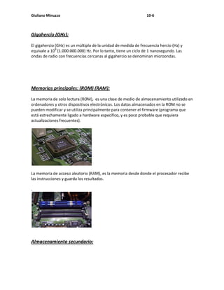 Giuliano Minuzzo                                                10-6



Gigahercio (GHz):

El gigahercio (GHz) es un múltiplo de la unidad de medida de frecuencia hercio (Hz) y
equivale a 109 (1.000.000.000) Hz. Por lo tanto, tiene un ciclo de 1 nanosegundo. Las
ondas de radio con frecuencias cercanas al gigahercio se denominan microondas.




Memorias principales: (ROM) (RAM):

La memoria de solo lectura (ROM), es una clase de medio de almacenamiento utilizado en
ordenadores y otros dispositivos electrónicos. Los datos almacenados en la ROM no se
pueden modificar y se utiliza principalmente para contener el firmware (programa que
está estrechamente ligado a hardware específico, y es poco probable que requiera
actualizaciones frecuentes).




La memoria de acceso aleatorio (RAM), es la memoria desde donde el procesador recibe
las instrucciones y guarda los resultados.

.




Almacenamiento secundario:
 