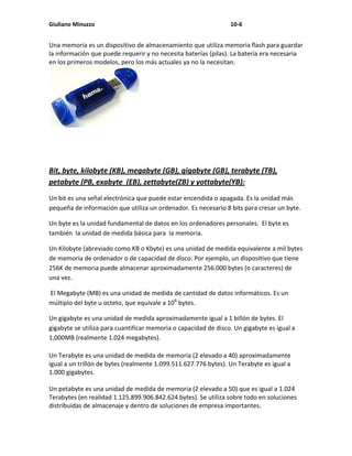 Giuliano Minuzzo                                                 10-6


Una memoria es un dispositivo de almacenamiento que utiliza memoria flash para guardar
la información que puede requerir y no necesita baterías (pilas). La batería era necesaria
en los primeros modelos, pero los más actuales ya no la necesitan.




Bit, byte, kilobyte (KB), megabyte (GB), gigabyte (GB), terabyte (TB),
petabyte (PB, exabyte (EB), zettabyte(ZB) y yottabyte(YB):
Un bit es una señal electrónica que puede estar encendida o apagada. Es la unidad más
pequeña de información que utiliza un ordenador. Es necesario 8 bits para cresar un byte.

Un byte es la unidad fundamental de datos en los ordenadores personales. El byte es
también la unidad de medida básica para la memoria.

Un Kilobyte (abreviado como KB o Kbyte) es una unidad de medida equivalente a mil bytes
de memoria de ordenador o de capacidad de disco. Por ejemplo, un dispositivo que tiene
256K de memoria puede almacenar aproximadamente 256.000 bytes (o caracteres) de
una vez.

El Megabyte (MB) es una unidad de medida de cantidad de datos informáticos. Es un
múltiplo del byte u octeto, que equivale a 106 bytes.

Un gigabyte es una unidad de medida aproximadamente igual a 1 billón de bytes. El
gigabyte se utiliza para cuantificar memoria o capacidad de disco. Un gigabyte es igual a
1,000MB (realmente 1.024 megabytes).

Un Terabyte es una unidad de medida de memoria (2 elevado a 40) aproximadamente
igual a un trillón de bytes (realmente 1.099.511.627.776 bytes). Un Terabyte es igual a
1.000 gigabytes.

Un petabyte es una unidad de medida de memoria (2 elevado a 50) que es igual a 1.024
Terabytes (en realidad 1.125.899.906.842.624 bytes). Se utiliza sobre todo en soluciones
distribuidas de almacenaje y dentro de soluciones de empresa importantes.
 