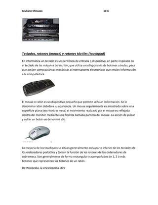 Giuliano Minuzzo                                                 10-6




Teclados, ratones (mouse) y ratones táctiles (touchpad)
En informática un teclado es un periférico de entrada o dispositivo, en parte inspirado en
el teclado de las máquina de escribir, que utiliza una disposición de botones o teclas, para
que actúen como palancas mecánicas o interruptores electrónicos que envían información
a la computadora.




El mouse o ratón es un dispositivo pequeño que permite señalar información. Se le
denomina raton debido a su apariencia. Un mouse regularmente es arrastrado sobre una
superficie plana (escritorio o mesa) el movimiento realizado por el mouse es reflejada
dentro del monitor mediante una flechita llamada puntero del mouse. La acción de pulsar
y soltar un botón se denomina clic.




La mayoría de los touchpads se sitúan generalmente en la parte inferior de los teclados de
los ordenadores portátiles y toman la función de los ratones de los ordenadores de
sobremesa. Son generalmente de forma rectangular y acompañados de 1, 2 ó más
botones que representan los botones de un ratón.

De Wikipedia, la enciclopedia libre
 