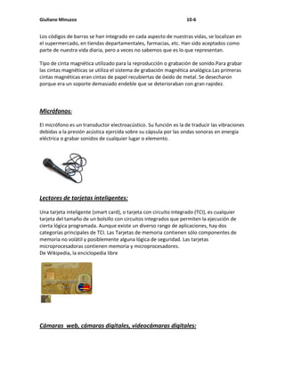 Giuliano Minuzzo                                                   10-6


Los códigos de barras se han integrado en cada aspecto de nuestras vidas, se localizan en
el supermercado, en tiendas departamentales, farmacias, etc. Han sido aceptados como
parte de nuestra vida diaria, pero a veces no sabemos que es lo que representan.

Tipo de cinta magnética utilizado para la reproducción o grabación de sonido.Para grabar
las cintas magnéticas se utiliza el sistema de grabación magnética analógica.Las primeras
cintas magnéticas eran cintas de papel recubiertas de óxido de metal. Se desecharon
porque era un soporte demasiado endeble que se deterioraban con gran rapidez.



Micrófonos:

El micrófono es un transductor electroacústico. Su función es la de traducir las vibraciones
debidas a la presión acústica ejercida sobre su cápsula por las ondas sonoras en energía
eléctrica o grabar sonidos de cualquier lugar o elemento.




Lectores de tarjetas inteligentes:

Una tarjeta inteligente (smart card), o tarjeta con circuito integrado (TCI), es cualquier
tarjeta del tamaño de un bolsillo con circuitos integrados que permiten la ejecución de
cierta lógica programada. Aunque existe un diverso rango de aplicaciones, hay dos
categorías principales de TCI. Las Tarjetas de memoria contienen sólo componentes de
memoria no volátil y posiblemente alguna lógica de seguridad. Las tarjetas
microprocesadoras contienen memoria y microprocesadores.
De Wikipedia, la enciclopedia libre




Cámaras web, cámaras digitales, videocámaras digitales:
 