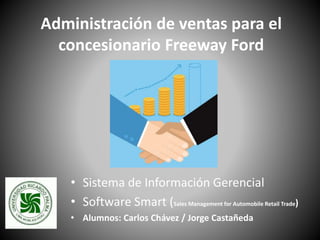 Administración de ventas para el
concesionario Freeway Ford
• Sistema de Información Gerencial
• Software Smart (Sales Management for Automobile Retail Trade)
• Alumnos: Carlos Chávez / Jorge Castañeda
 
