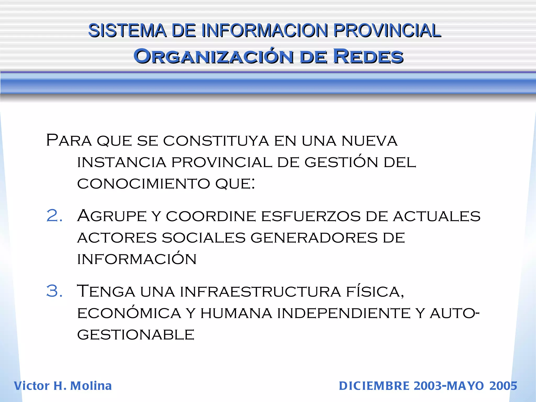 Para que se constituya en una nueva instancia provincial de gestión del conocimiento que: Agrupe y coordine esfuerzos de actuales actores sociales generadores de información Tenga una infraestructura física, económica y humana independiente y auto-gestionable SISTEMA DE INFORMACION PROVINCIAL   Organización de Redes Victor H. Molina  DICIEMBRE 2003-MAYO 2005 