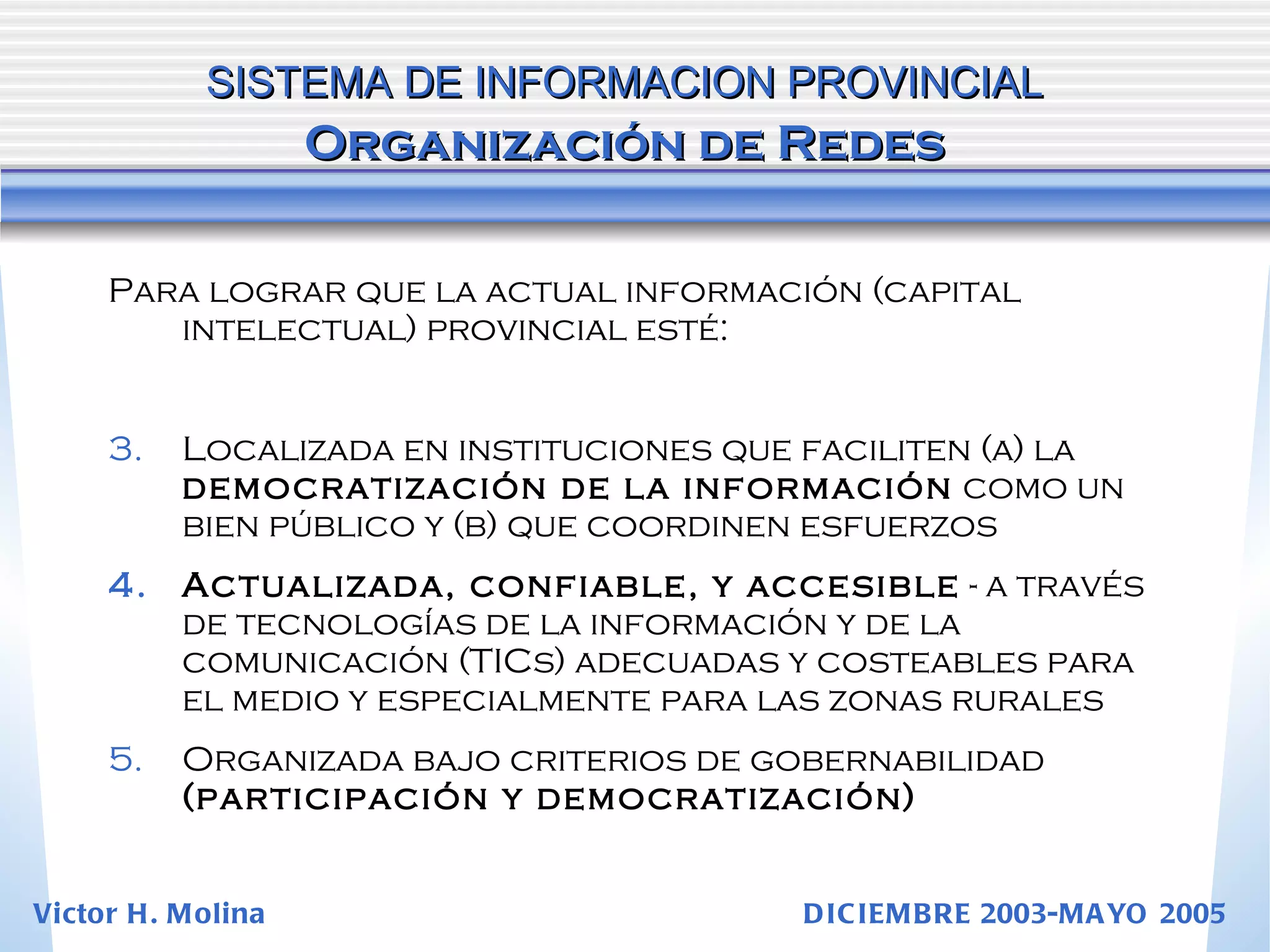 Para lograr que la actual información (capital intelectual) provincial esté: Localizada en instituciones que faciliten (a) la  democratización de la información  como un bien público y (b) que coordinen esfuerzos Actualizada, confiable, y accesible  - a través de tecnologías de la información y de la comunicación (TICs) adecuadas y costeables para el medio y especialmente para las zonas rurales Organizada bajo criterios de gobernabilidad  (participación y democratización) SISTEMA DE INFORMACION PROVINCIAL   Organización de Redes Victor H. Molina  DICIEMBRE 2003-MAYO 2005 