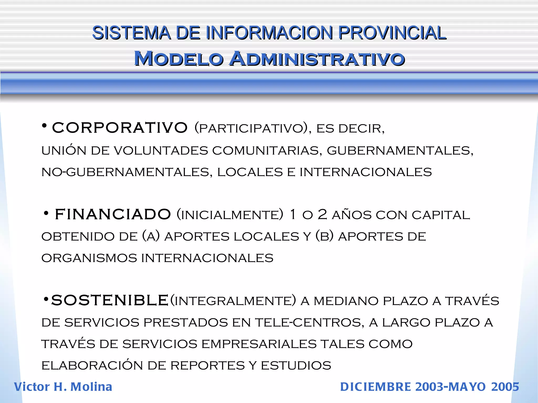 CORPORATIVO  (participativo), es decir,  unión de voluntades comunitarias, gubernamentales, no-gubernamentales, locales e internacionales FINANCIADO  (inicialmente) 1 o 2 años con capital obtenido de (a) aportes locales y (b) aportes de organismos internacionales SOSTENIBLE (integralmente) a mediano plazo a través de servicios prestados en tele-centros, a largo plazo a través de servicios empresariales tales como elaboración de reportes y estudios SISTEMA DE INFORMACION PROVINCIAL   Modelo Administrativo Victor H. Molina  DICIEMBRE 2003-MAYO 2005 