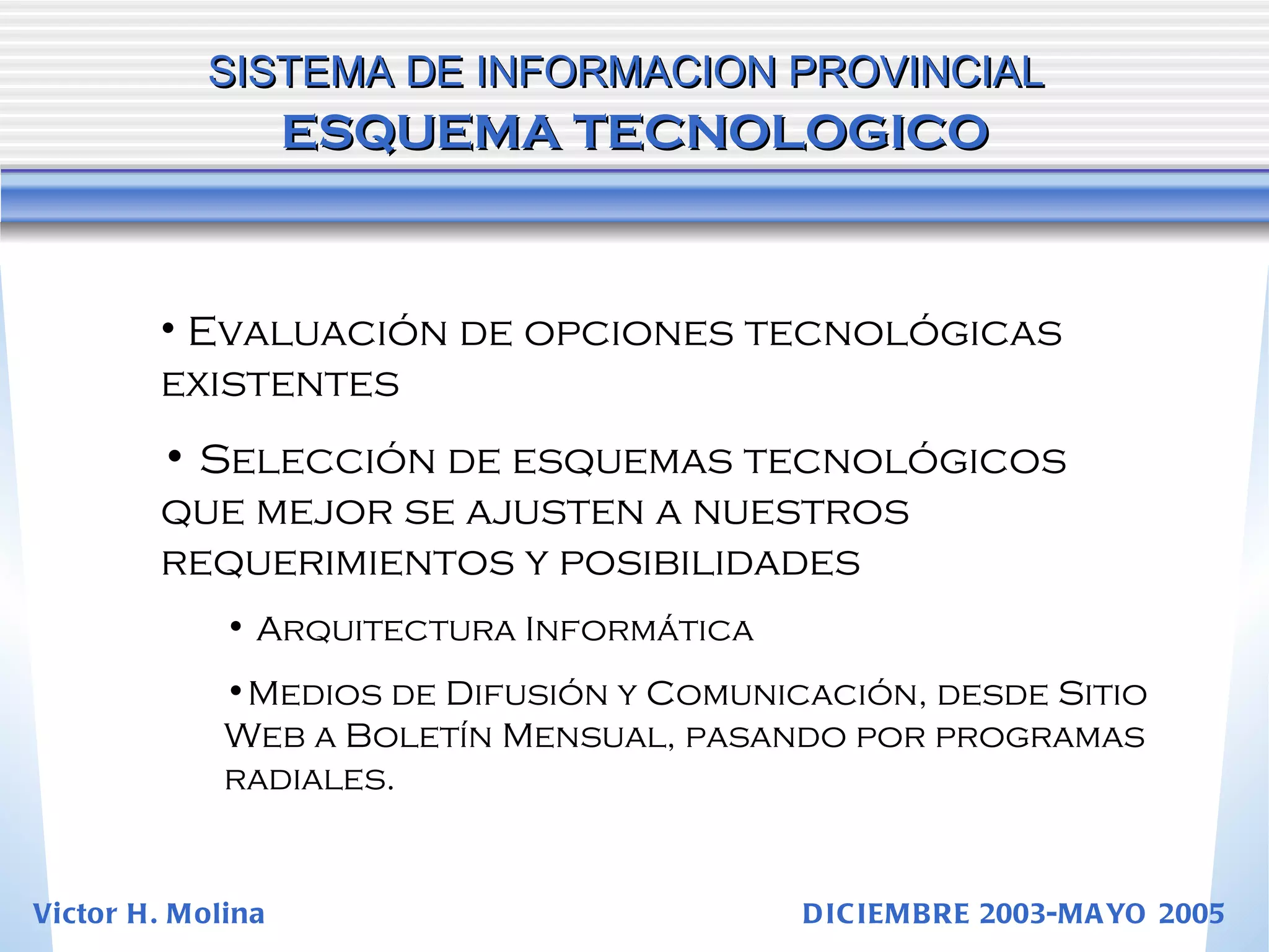 Evaluación de opciones tecnológicas existentes Selección de esquemas tecnológicos que mejor se ajusten a nuestros requerimientos y posibilidades Arquitectura Informática Medios de Difusión y Comunicación, desde Sitio Web a Boletín Mensual, pasando por programas radiales. SISTEMA DE INFORMACION PROVINCIAL   ESQUEMA TECNOLOGICO Victor H. Molina  DICIEMBRE 2003-MAYO 2005 