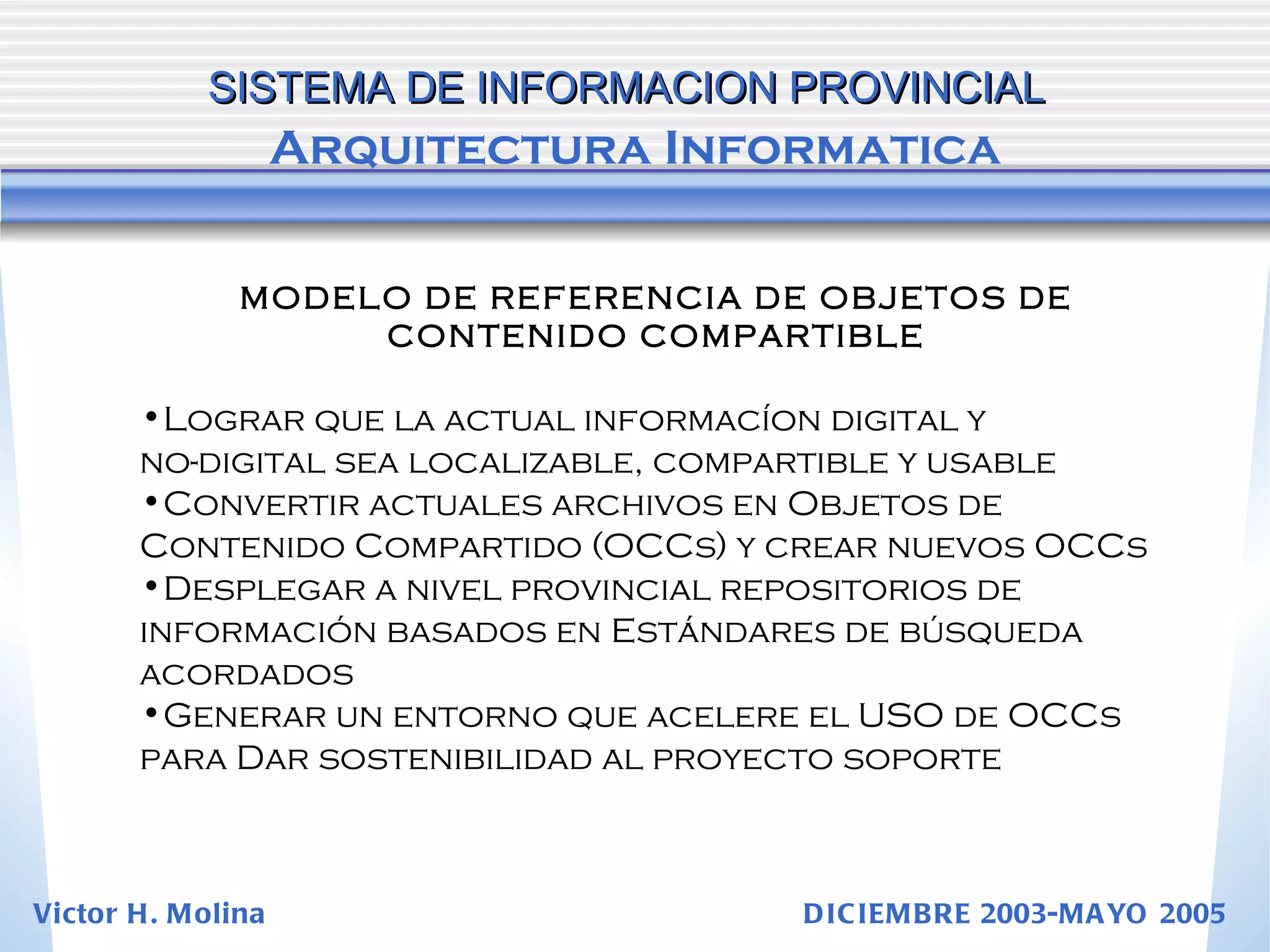 SISTEMA DE INFORMACION PROVINCIAL   Arquitectura Informatica MODELO DE REFERENCIA DE OBJETOS DE CONTENIDO COMPARTIBLE Lograr que la actual informacíon digital y  no-digital sea localizable, compartible y usable Convertir actuales archivos en Objetos de  Contenido Compartido (OCCs) y crear nuevos OCCs Desplegar a nivel provincial repositorios de  información basados en Estándares de búsqueda  acordados Generar un entorno que acelere el USO de OCCs  para Dar sostenibilidad al proyecto soporte Victor H. Molina  DICIEMBRE 2003-MAYO 2005 