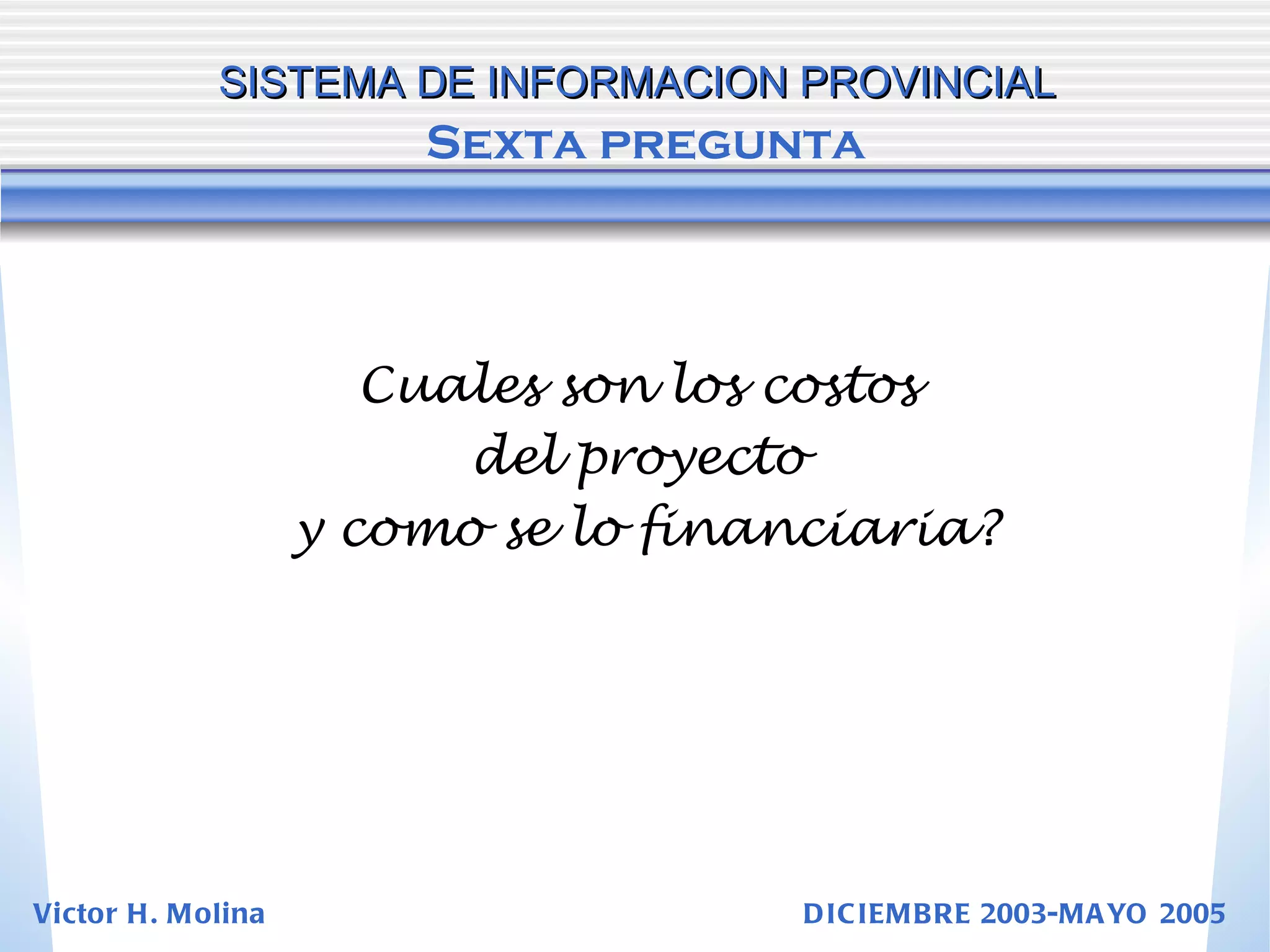 Cuales son los costos  del proyecto  y como se lo financiaria? SISTEMA DE INFORMACION PROVINCIAL   Sexta pregunta Victor H. Molina  DICIEMBRE 2003-MAYO 2005 