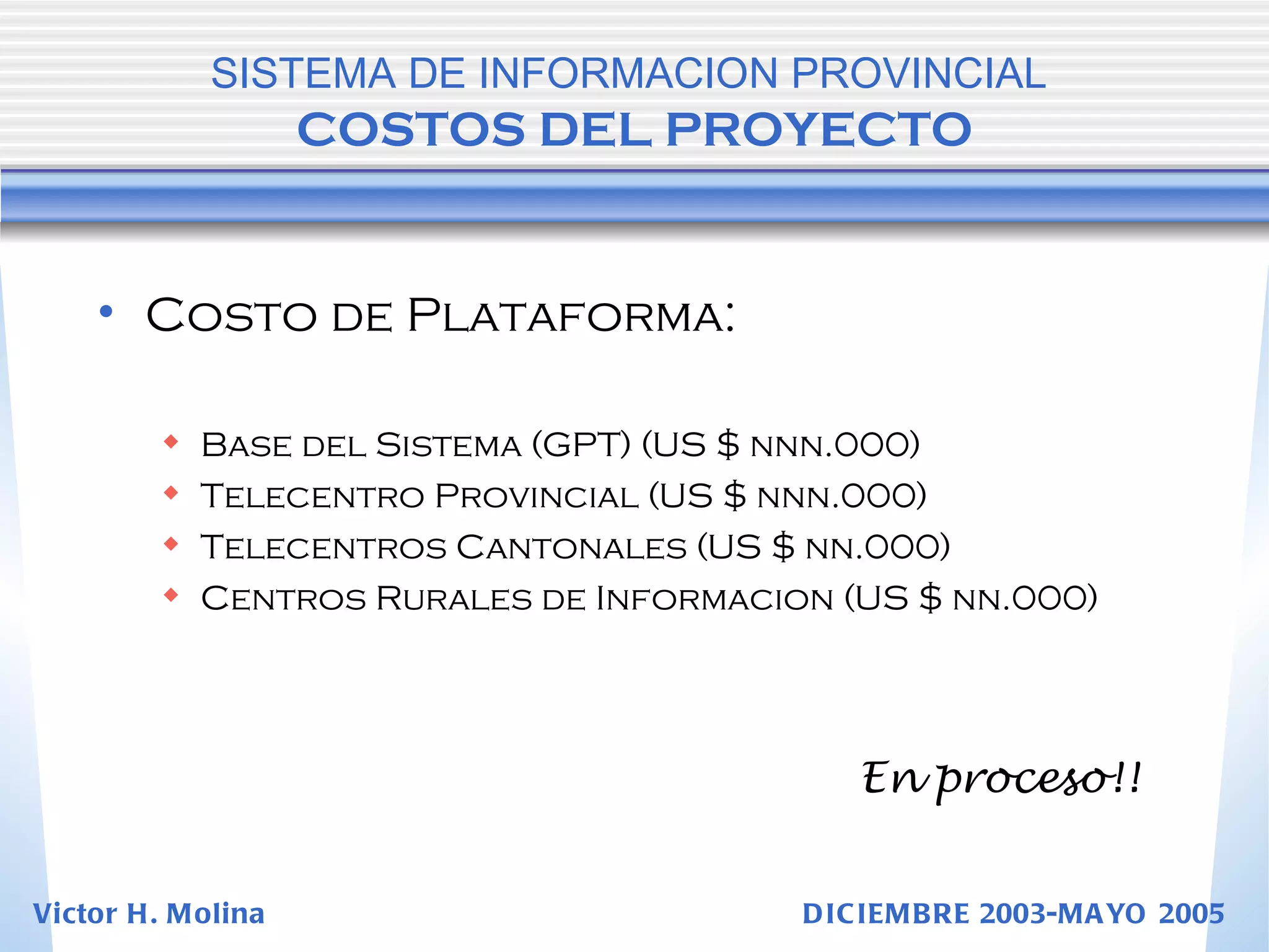 Costo de Plataforma: Base del Sistema (GPT) (US $ nnn.000) Telecentro Provincial (US $ nnn.000) Telecentros Cantonales (US $ nn.000) Centros Rurales de Informacion (US $ nn.000) SISTEMA DE INFORMACION PROVINCIAL   COSTOS DEL PROYECTO En proceso!! Victor H. Molina  DICIEMBRE 2003-MAYO 2005 