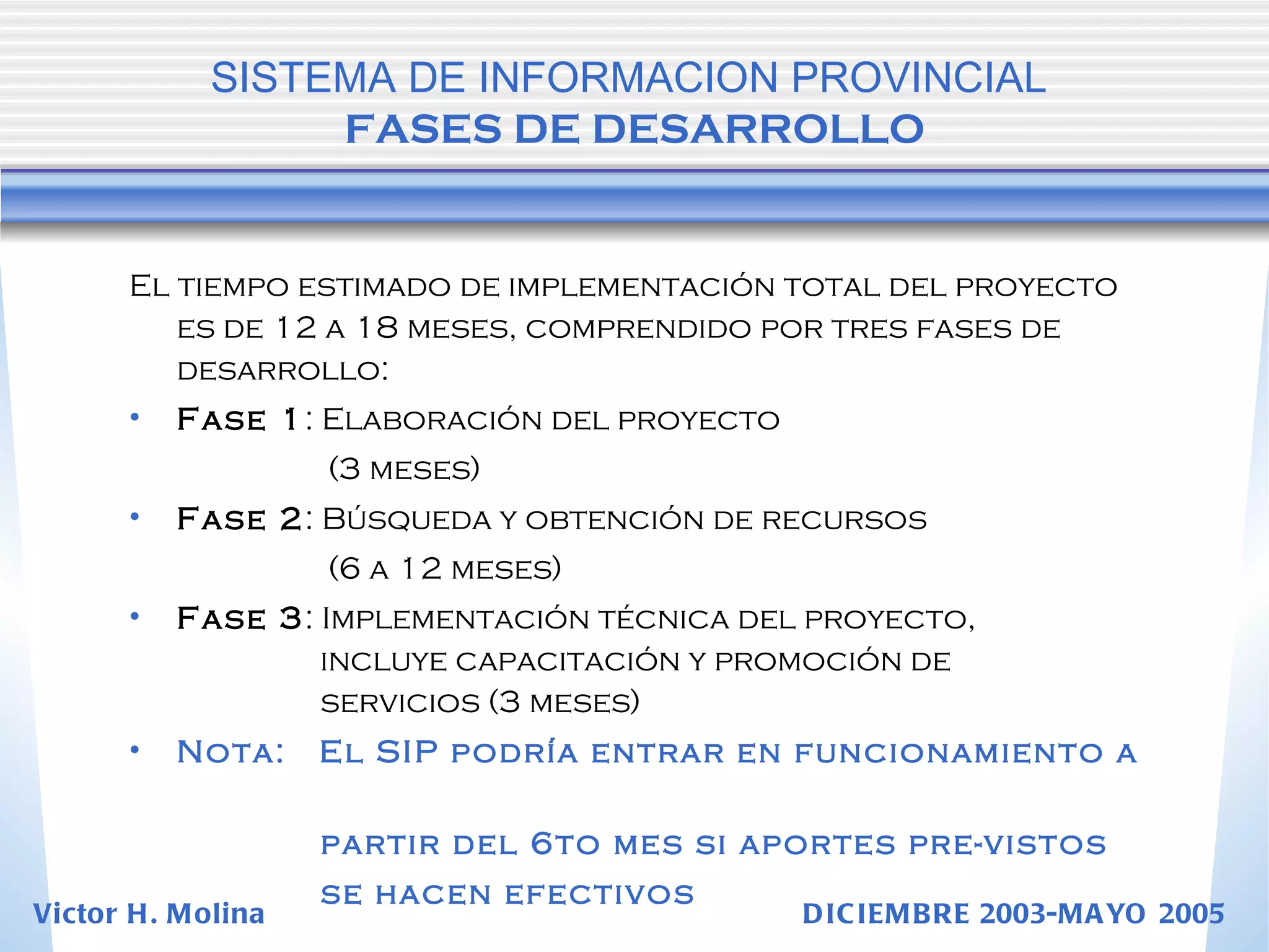 El tiempo estimado de implementación total del proyecto es de 12 a 18 meses, comprendido por tres fases de desarrollo: Fase 1 : Elaboración del proyecto    (3 meses) Fase 2 : Búsqueda y obtención de recursos    (6 a 12 meses) Fase 3 : Implementación técnica del proyecto,      incluye capacitación y promoción de      servicios (3 meses) Nota:  El SIP podría entrar en funcionamiento a    partir del 6to mes si aportes pre-vistos    se hacen efectivos   SISTEMA DE INFORMACION PROVINCIAL   FASES DE DESARROLLO Victor H. Molina  DICIEMBRE 2003-MAYO 2005 