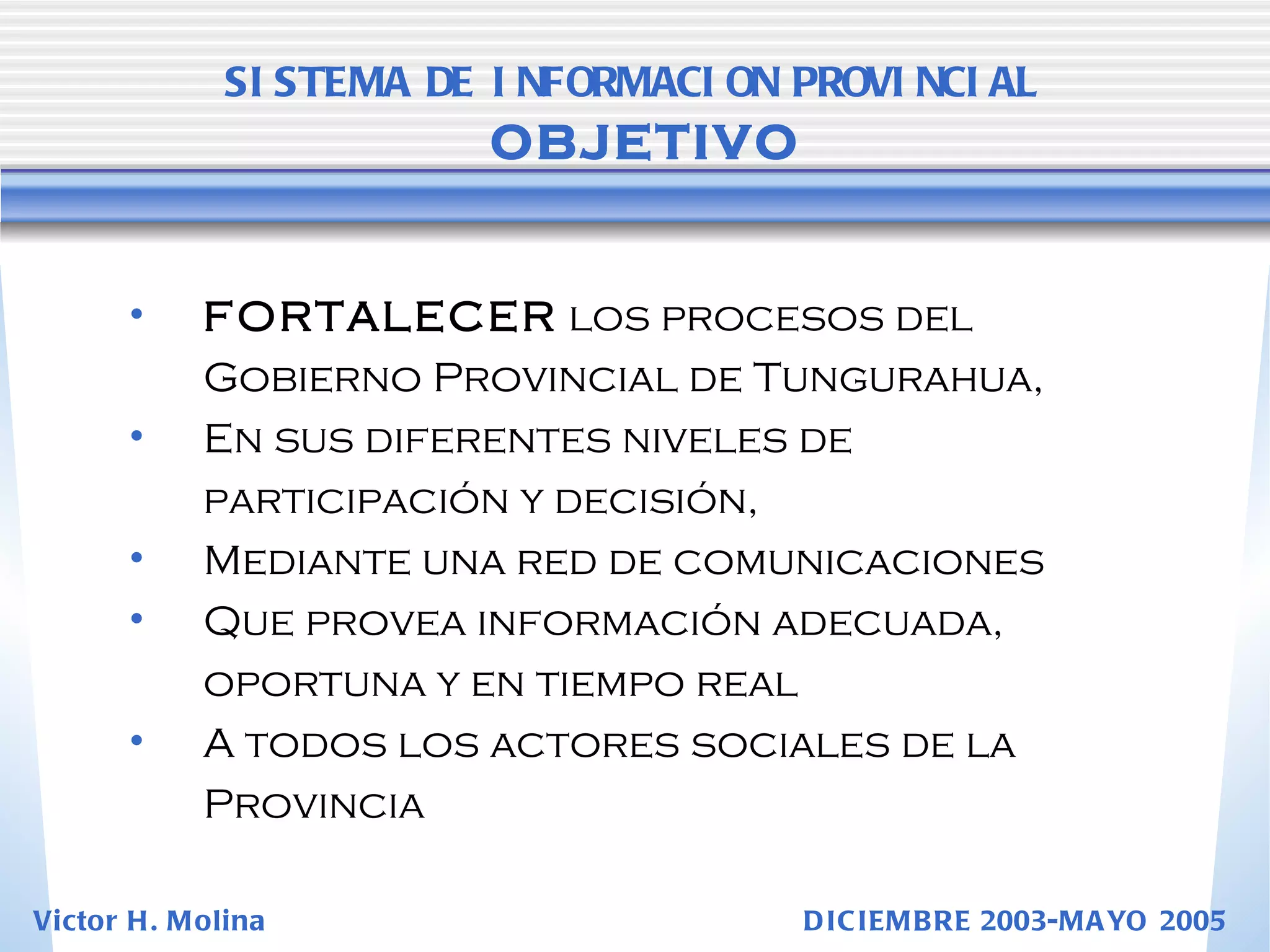 FORTALECER  los procesos del Gobierno Provincial de Tungurahua,  En sus diferentes niveles de participación y decisión,  Mediante una red de comunicaciones  Que provea información adecuada,  oportuna y en tiempo real  A todos los actores sociales de la Provincia SISTEMA DE INFORMACION PROVINCIAL   OBJETIVO Victor H. Molina  DICIEMBRE 2003-MAYO 2005 