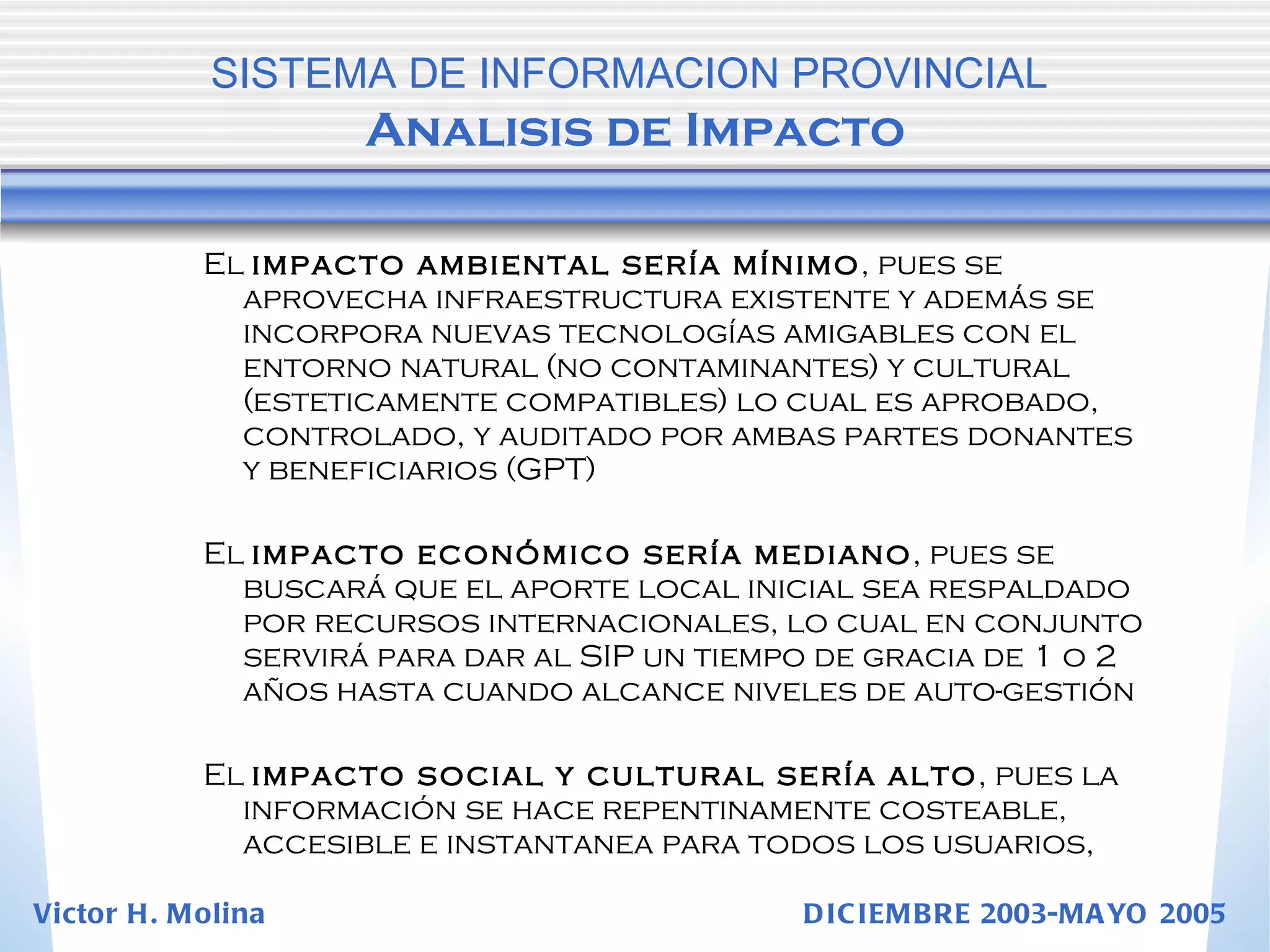 El  impacto ambiental sería mínimo , pues se aprovecha infraestructura existente y además se incorpora nuevas tecnologías amigables con el entorno natural (no contaminantes) y cultural (esteticamente compatibles) lo cual es aprobado, controlado, y auditado por ambas partes donantes y beneficiarios (GPT) El  impacto económico sería mediano , pues se buscará que el aporte local inicial sea respaldado por recursos internacionales, lo cual en conjunto servirá para dar al SIP un tiempo de gracia de 1 o 2 años hasta cuando alcance niveles de auto-gestión El  impacto social y cultural sería alto , pues la información se hace repentinamente costeable, accesible e instantanea para todos los usuarios,  SISTEMA DE INFORMACION PROVINCIAL   Analisis de Impacto Victor H. Molina  DICIEMBRE 2003-MAYO 2005 