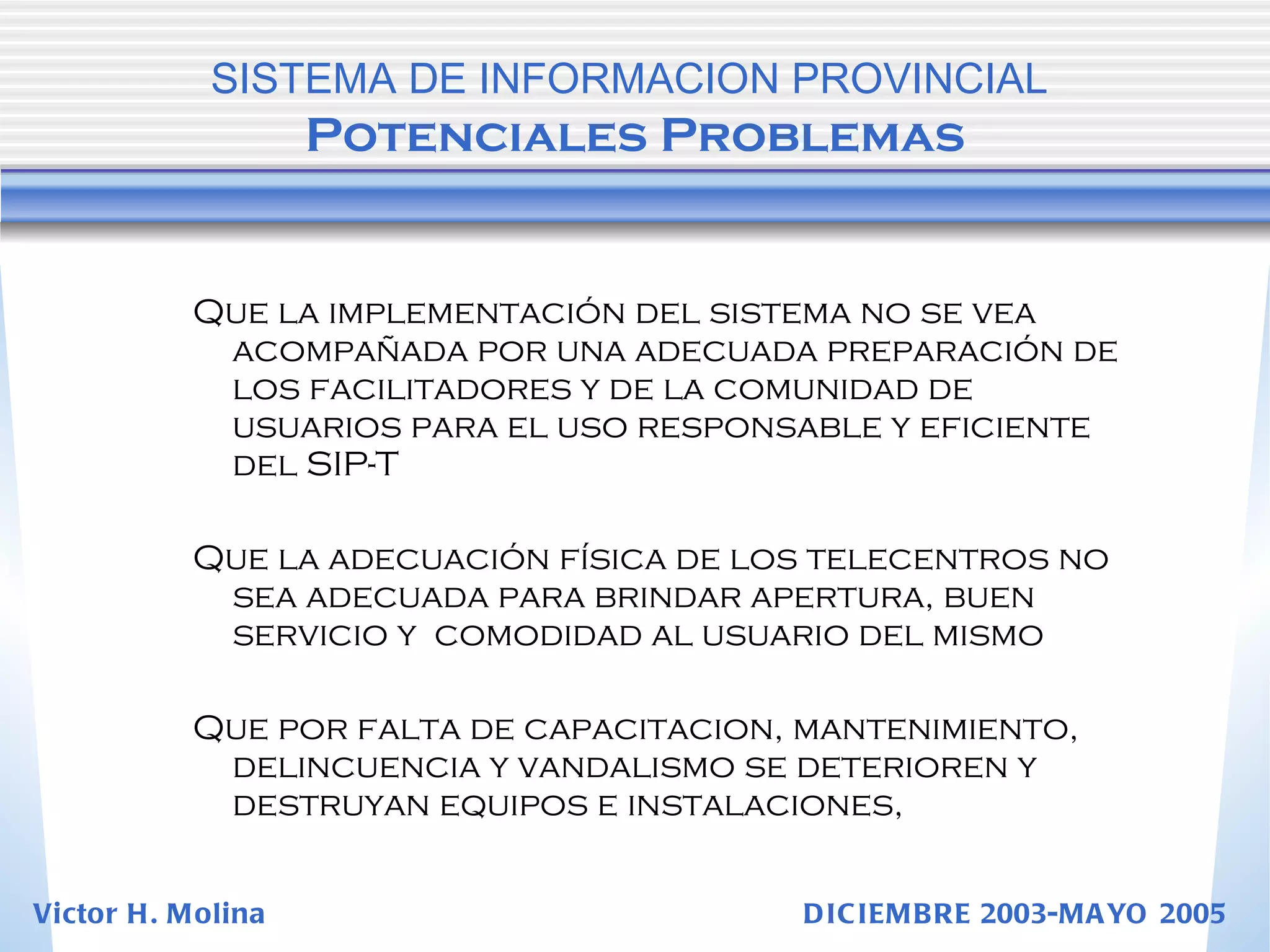 Que la implementación del sistema no se vea acompañada por una adecuada preparación de los facilitadores y de la comunidad de usuarios para el uso responsable y eficiente del SIP-T Que la adecuación física de los telecentros no sea adecuada para brindar apertura, buen servicio y  comodidad al usuario del mismo Que por falta de capacitacion, mantenimiento, delincuencia y vandalismo se deterioren y destruyan equipos e instalaciones,  SISTEMA DE INFORMACION PROVINCIAL   Potenciales Problemas Victor H. Molina  DICIEMBRE 2003-MAYO 2005 