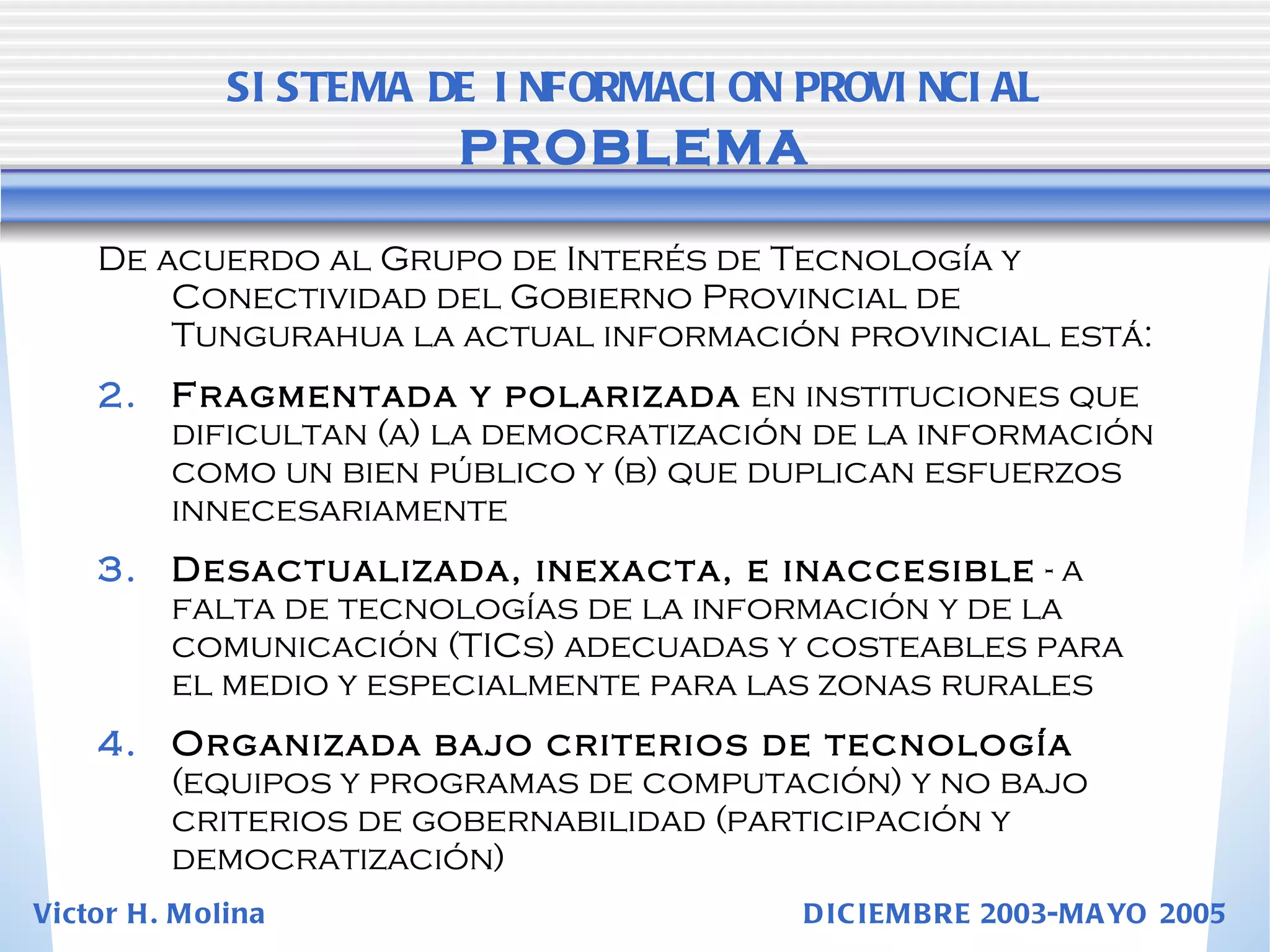 De acuerdo al Grupo de Interés de Tecnología y Conectividad del Gobierno Provincial de Tungurahua la actual información provincial está: Fragmentada y polarizada  en instituciones que dificultan (a) la democratización de la información como un bien público y (b) que duplican esfuerzos innecesariamente Desactualizada, inexacta, e inaccesible  - a falta de tecnologías de la información y de la comunicación (TICs) adecuadas y costeables para el medio y especialmente para las zonas rurales Organizada bajo criterios de tecnología  (equipos y programas de computación) y no bajo criterios de gobernabilidad (participación y democratización) SISTEMA DE INFORMACION PROVINCIAL   PROBLEMA Victor H. Molina  DICIEMBRE 2003-MAYO 2005 