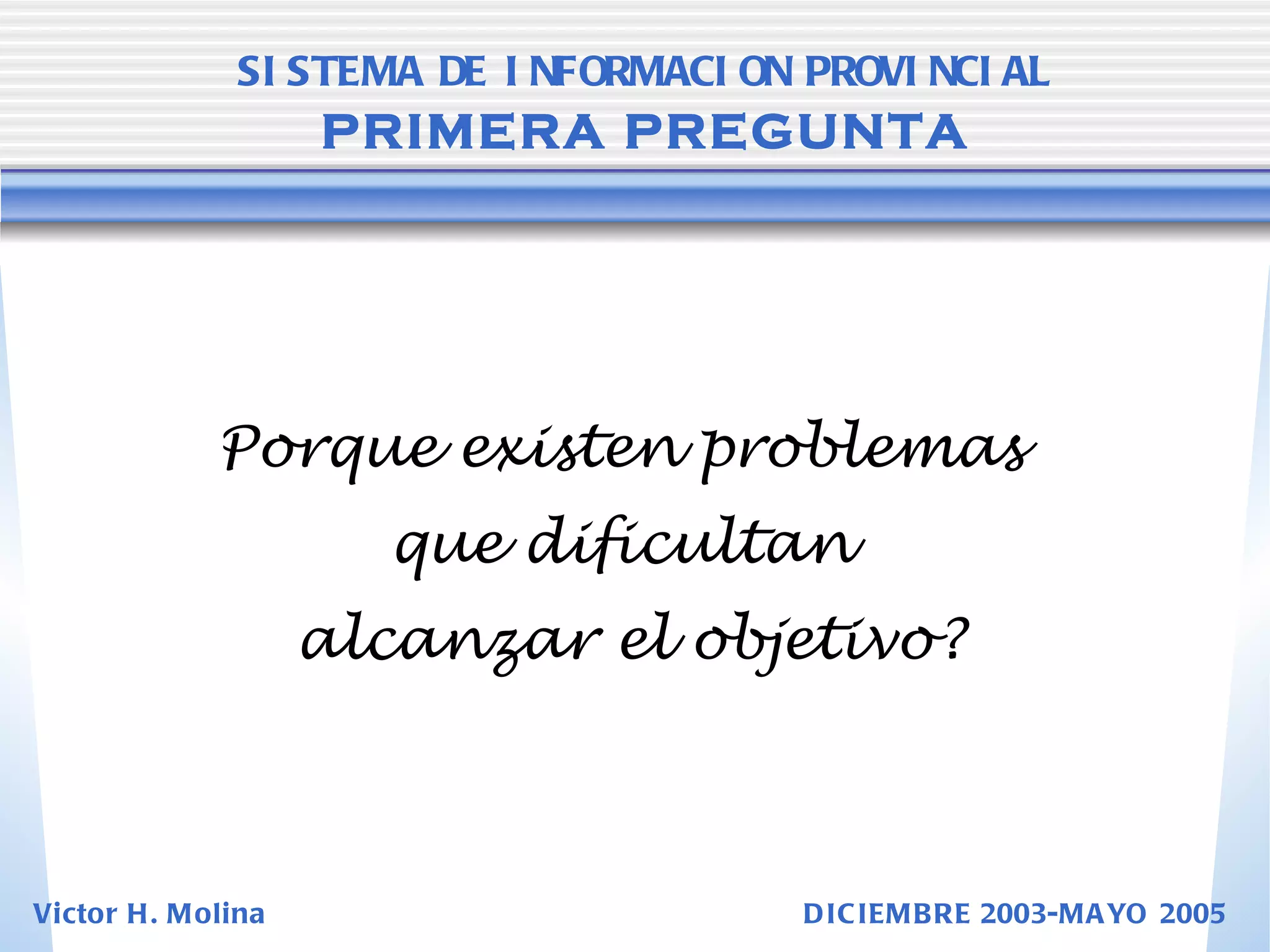 Porque existen problemas  que dificultan  alcanzar el objetivo? SISTEMA DE INFORMACION PROVINCIAL   PRIMERA PREGUNTA Victor H. Molina  DICIEMBRE 2003-MAYO 2005 