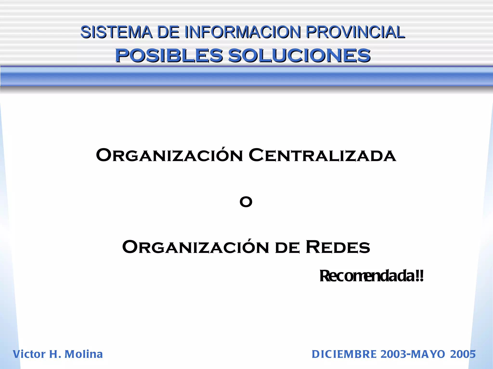 SISTEMA DE INFORMACION PROVINCIAL   POSIBLES SOLUCIONES Organización Centralizada o Organización de Redes Recomendada!! Victor H. Molina  DICIEMBRE 2003-MAYO 2005 