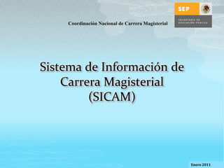 Coordinación Nacional de Carrera Magisterial




Sistema de Información de
    Carrera Magisterial
         (SICAM)




                                                   Enero 2011   1
 