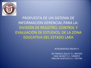PROPUESTA DE UN SISTEMA DE INFORMACION GERENCIAL PARA  LA:   DIVISIÓN DE REGISTRO, CONTROL Y EVALUACIÓN DE ESTUDIOS, DE LA ZONA EDUCATIVA DEL ESTADO LARA INTEGRANTES GRUPO 4: DE FRANCA ZULAY C.I. 9657002 DIAZ JELMUT C.I. 12569570 RINCON GUSTAVO C.I. 7970796 