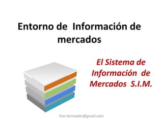 Entorno de Información de
mercados
fran.formador@gmail.com
El Sistema de
Información de
Mercados S.I.M.
 