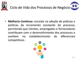 Ciclo de Vida dos Processos de Negócio
• Melhoria Contínua: consiste na adoção de práticas e
políticas de incremento constante do processo,
permitindo que clientes, empregados e fornecedores
contribuam com o desenvolvimento dos processos e
auxiliem no estabelecimento de diferenciais
competitivos .
13/27
 
