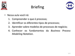 Briefing
• Nessa aula você irá:
1. Compreender o que é processo;
2. Identificar os diferentes tipos de processos;
3. Aprender sobre modelos de processos de negócio;
4. Conhecer os fundamentos da Business Process
Modeling Notation.
2/27
 
