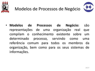 Modelos de Processos de Negócio
• Modelos de Processos de Negócio: são
representações de uma organização real que
compilam o conhecimento existente sobre um
determinado processo, servindo como uma
referência comum para todos os membros da
organização, bem como para os seus sistemas de
informações.
20/27
 