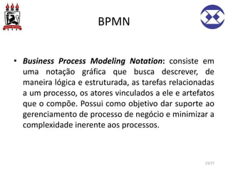 BPMN
• Business Process Modeling Notation: consiste em
uma notação gráfica que busca descrever, de
maneira lógica e estruturada, as tarefas relacionadas
a um processo, os atores vinculados a ele e artefatos
que o compõe. Possui como objetivo dar suporte ao
gerenciamento de processo de negócio e minimizar a
complexidade inerente aos processos.
23/27
 