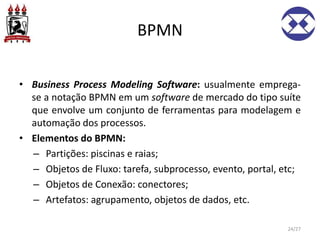 BPMN
• Business Process Modeling Software: usualmente emprega-
se a notação BPMN em um software de mercado do tipo suíte
que envolve um conjunto de ferramentas para modelagem e
automação dos processos.
• Elementos do BPMN:
– Partições: piscinas e raias;
– Objetos de Fluxo: tarefa, subprocesso, evento, portal, etc;
– Objetos de Conexão: conectores;
– Artefatos: agrupamento, objetos de dados, etc.
24/27
 