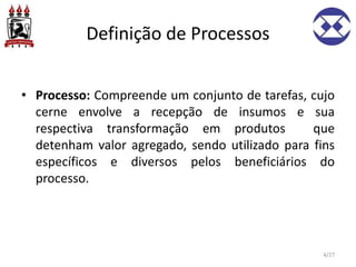 Definição de Processos
• Processo: Compreende um conjunto de tarefas, cujo
cerne envolve a recepção de insumos e sua
respectiva transformação em produtos que
detenham valor agregado, sendo utilizado para fins
específicos e diversos pelos beneficiários do
processo.
4/27
 