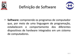 Definição de Software
• Software: compreende os programas de computador
que, por meio de uma linguagem de programação,
estabelecem o comportamento dos diferentes
dispositivos de hardware integrados em um sistema
de computadores.
18/27
 