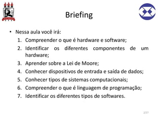 Briefing
• Nessa aula você irá:
1. Compreender o que é hardware e software;
2. Identificar os diferentes componentes de um
hardware;
3. Aprender sobre a Lei de Moore;
4. Conhecer dispositivos de entrada e saída de dados;
5. Conhecer tipos de sistemas computacionais;
6. Compreender o que é linguagem de programação;
7. Identificar os diferentes tipos de softwares.
2/27
 