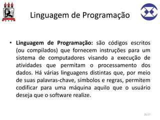 Linguagem de Programação
• Linguagem de Programação: são códigos escritos
(ou compilados) que fornecem instruções para um
sistema de computadores visando a execução de
atividades que permitam o processamento dos
dados. Há várias linguagens distintas que, por meio
de suas palavras-chave, símbolos e regras, permitem
codificar para uma máquina aquilo que o usuário
deseja que o software realize.
20/27
 