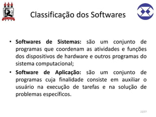 Classificação dos Softwares
• Softwares de Sistemas: são um conjunto de
programas que coordenam as atividades e funções
dos dispositivos de hardware e outros programas do
sistema computacional;
• Software de Aplicação: são um conjunto de
programas cuja finalidade consiste em auxiliar o
usuário na execução de tarefas e na solução de
problemas específicos.
22/27
 