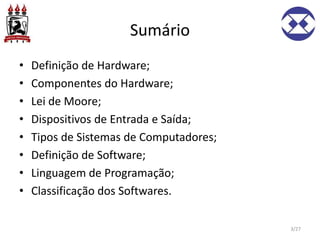Sumário
• Definição de Hardware;
• Componentes do Hardware;
• Lei de Moore;
• Dispositivos de Entrada e Saída;
• Tipos de Sistemas de Computadores;
• Definição de Software;
• Linguagem de Programação;
• Classificação dos Softwares.
3/27
 
