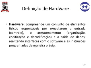 Definição de Hardware
• Hardware: compreende um conjunto de elementos
físicos responsáveis por executarem a entrada
(controle), o armazenamento (organização,
codificação e decodificação) e a saída de dados,
realizando interfaces com o software e as instruções
programadas de maneira prévia.
4/27
 