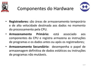 Componentes do Hardware
• Registradores: são áreas de armazenamento temporário
e de alta velocidade destinada aos dados no momento
do processamento pela CPU.
• Armazenamento Primário: está associado aos
componentes da CPU e registra armazena as instruções
de programas e os dados antes ou após os registradores;
• Armazenamento Secundário: desempenha o papel de
armazenagem definitiva de dados estáticos ou instruções
de programas não mutáveis.
7/27
 